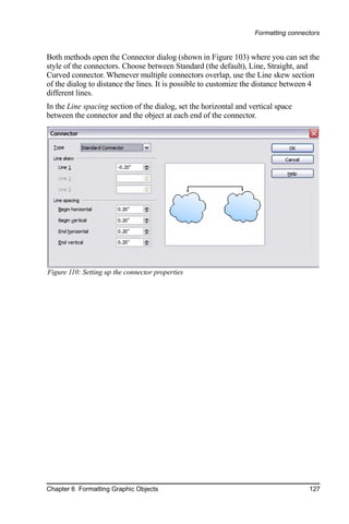 Formatting connectors


Both methods open the Connector dialog (shown in Figure 103) where you can set the
style of the connectors. Choose between Standard (the default), Line, Straight, and
Curved connector. Whenever multiple connectors overlap, use the Line skew section
of the dialog to distance the lines. It is possible to customize the distance between 4
different lines.
In the Line spacing section of the dialog, set the horizontal and vertical space
between the connector and the object at each end of the connector.




Figure 110: Setting up the connector properties




Chapter 6 Formatting Graphic Objects                                                127
 