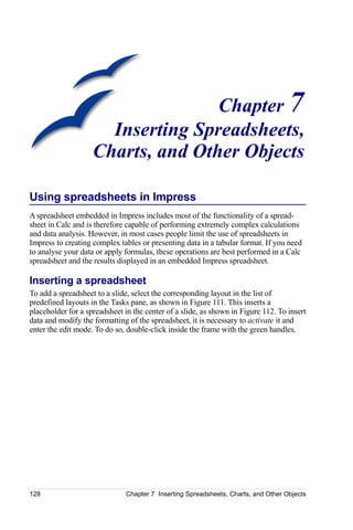 Chapter 7
                      Inserting Spreadsheets,
                    Charts, and Other Objects

Using spreadsheets in Impress
A spreadsheet embedded in Impress includes most of the functionality of a spread-
sheet in Calc and is therefore capable of performing extremely complex calculations
and data analysis. However, in most cases people limit the use of spreadsheets in
Impress to creating complex tables or presenting data in a tabular format. If you need
to analyse your data or apply formulas, these operations are best performed in a Calc
spreadsheet and the results displayed in an embedded Impress spreadsheet.

Inserting a spreadsheet
To add a spreadsheet to a slide, select the corresponding layout in the list of
predefined layouts in the Tasks pane, as shown in Figure 111. This inserts a
placeholder for a spreadsheet in the center of a slide, as shown in Figure 112. To insert
data and modify the formatting of the spreadsheet, it is necessary to activate it and
enter the edit mode. To do so, double-click inside the frame with the green handles.




128                            Chapter 7 Inserting Spreadsheets, Charts, and Other Objects
 