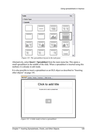 Using spreadsheets in Impress




           Figure 111: The spreadsheet layout in the task pane

Alternatively, select Insert > Spreadsheet from the main menu bar. This opens a
small spreadsheet in the middle of the slide. When a spreadsheet is inserted using this
method, it is already in edit mode.
It is also possible to insert a spreadsheet as an OLE object as described in “Inserting
other objects” on page 141.




          Figure 112: A slide ready to host a spreadsheet




Chapter 7 Inserting Spreadsheets, Charts, and Other Objects                               129
 