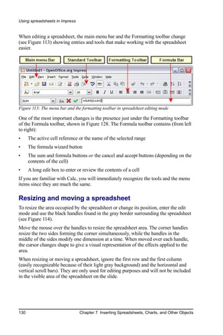 Using spreadsheets in Impress


When editing a spreadsheet, the main menu bar and the Formatting toolbar change
(see Figure 113) showing entries and tools that make working with the spreadsheet
easier.




Figure 113: The menu bar and the formatting toolbar in spreadsheet editing mode

One of the most important changes is the presence just under the Formatting toolbar
of the Formula toolbar, shown in Figure 128. The Formula toolbar contains (from left
to right):
•     The active cell reference or the name of the selected range
•     The formula wizard button
•     The sum and formula buttons or the cancel and accept buttons (depending on the
      contents of the cell)
•     A long edit box to enter or review the contents of a cell
If you are familiar with Calc, you will immediately recognize the tools and the menu
items since they are much the same.

Resizing and moving a spreadsheet
To resize the area occupied by the spreadsheet or change its position, enter the edit
mode and use the black handles found in the gray border surrounding the spreadsheet
(see Figure 114).
Move the mouse over the handles to resize the spreadsheet area. The corner handles
resize the two sides forming the corner simultaneously, while the handles in the
middle of the sides modify one dimension at a time. When moved over each handle,
the cursor changes shape to give a visual representation of the effects applied to the
area.
When resizing or moving a spreadsheet, ignore the first row and the first column
(easily recognizable because of their light gray background) and the horizontal and
vertical scroll bars). They are only used for editing purposes and will not be included
in the visible area of the spreadsheet on the slide.




130                             Chapter 7 Inserting Spreadsheets, Charts, and Other Objects
 