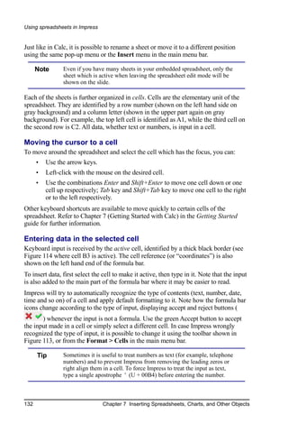 Using spreadsheets in Impress


Just like in Calc, it is possible to rename a sheet or move it to a different position
using the same pop-up menu or the Insert menu in the main menu bar.

      Note      Even if you have many sheets in your embedded spreadsheet, only the
                sheet which is active when leaving the spreadsheet edit mode will be
                shown on the slide.

Each of the sheets is further organized in cells. Cells are the elementary unit of the
spreadsheet. They are identified by a row number (shown on the left hand side on
gray background) and a column letter (shown in the upper part again on gray
background). For example, the top left cell is identified as A1, while the third cell on
the second row is C2. All data, whether text or numbers, is input in a cell.

Moving the cursor to a cell
To move around the spreadsheet and select the cell which has the focus, you can:
      •   Use the arrow keys.
      •   Left-click with the mouse on the desired cell.
      •   Use the combinations Enter and Shift+Enter to move one cell down or one
          cell up respectively; Tab key and Shift+Tab key to move one cell to the right
          or to the left respectively.
Other keyboard shortcuts are available to move quickly to certain cells of the
spreadsheet. Refer to Chapter 7 (Getting Started with Calc) in the Getting Started
guide for further information.

Entering data in the selected cell
Keyboard input is received by the active cell, identified by a thick black border (see
Figure 114 where cell B3 is active). The cell reference (or “coordinates”) is also
shown on the left hand end of the formula bar.
To insert data, first select the cell to make it active, then type in it. Note that the input
is also added to the main part of the formula bar where it may be easier to read.
Impress will try to automatically recognize the type of contents (text, number, date,
time and so on) of a cell and apply default formatting to it. Note how the formula bar
icons change according to the type of input, displaying accept and reject buttons (
       ) whenever the input is not a formula. Use the green Accept button to accept
the input made in a cell or simply select a different cell. In case Impress wrongly
recognized the type of input, it is possible to change it using the toolbar shown in
Figure 113, or from the Format > Cells in the main menu bar.

      Tip       Sometimes it is useful to treat numbers as text (for example, telephone
                numbers) and to prevent Impress from removing the leading zeros or
                right align them in a cell. To force Impress to treat the input as text,
                type a single apostrophe ' (U + 00B4) before entering the number.



132                             Chapter 7 Inserting Spreadsheets, Charts, and Other Objects
 