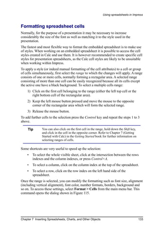 Using spreadsheets in Impress



Formatting spreadsheet cells
Normally, for the purpose of a presentation it may be necessary to increase
considerably the size of the font as well as matching it to the style used in the
presentation.
The fastest and most flexible way to format the embedded spreadsheet is to make use
of styles. When working on an embedded spreadsheet it is possible to access the cell
styles created in Calc and use them. It is however recommended to create specific cell
styles for presentation spreadsheets, as the Calc cell styles are likely to be unsuitable
when working within Impress.
To apply a style (or indeed manual formatting of the cell attributes) to a cell or group
of cells simultaneously, first select the range to which the changes will apply. A range
consists of one or more cells, normally forming a rectagular area. A selected range
consisting of more than one cell can be easily recognized because all its cells except
the active one have a black background. To select a multiple cells range:
    1) Click on the first cell belonging to the range (either the left top cell or the
       right bottom cell of the rectangular area).
    2) Keep the left mouse button pressed and move the mouse to the opposite
       corner of the rectangular area which will form the selected range.
    3) Release the mouse button.
To add further cells to the selection press the Control key and repeat the steps 1 to 3
above.

     Tip       You can also click on the first cell in the range, hold down the Shift key,
               and click in the cell in the opposite corner. Refer to Chapter 7 (Getting
               Started with Calc) in the Getting Started book for further information on
               selecting ranges of cells.

Some shortcuts are very useful to speed up the selection:
    •   To select the whole visible sheet, click at the intersection between the rows
        indexes and the column indexes, or press Control+A.
    •   To select a column, click on the column index at the top of the spreadsheet.
    •   To select a row, click on the row index on the left hand side of the
        spreadsheet.
Once the range is selected, you can modify the formatting such as font size, alignment
(including vertical alignment), font color, number formats, borders, background and
so on. To access these settings, select Format > Cells from the main menu bar. This
command opens the dialog shown in Figure 115.




Chapter 7 Inserting Spreadsheets, Charts, and Other Objects                                  133
 