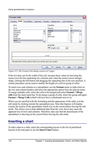 Using spreadsheets in Impress




Figure 115: The Format Cells dialog consists of 7 pages

If the text does not fit the width of the cell, increase these values by hovering the
mouse over the line separating two columns and, when the mouse cursor changes
shape, clicking the left button and dragging the separating line to the new position. A
similar procedure can be used to modify the height of a cell (or group of cells).
To insert rows and columns in a spreadsheet, use the Format menu or right-click on
the row and column headers and select the appropriate option from the pop-up menu.
To merge multiple cells, select the cells to be merged and select Format > Merge
cells from the main menu bar. To de-merge a group of cells, select the group and again
Format > Merge Cells (which will now have a checkmark next to it).
When you are satisfied with the formatting and the appearance of the table, exit the
edit mode by clicking outside the spreadsheet area. Note that Impress will display
exactly the section of the spreadsheet which was on the screen before leaving the edit
mode. This allows you to hide additional data from the view, but it may cause the
apparent loss of rows and columns. Therefore, take care that the desired part of the
spreadsheet is showing on the screen before leaving the edit mode.


Inserting a chart
To add a chart to a slide, select the corresponding layout in the list of predefined
layouts in the task pane or use the Insert Chart feature.



134                             Chapter 7 Inserting Spreadsheets, Charts, and Other Objects
 
