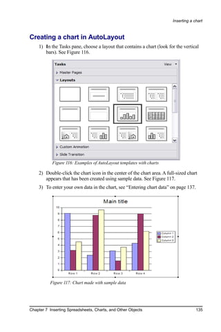 Inserting a chart



Creating a chart in AutoLayout
    1) In the Tasks pane, choose a layout that contains a chart (look for the vertical
       bars). See Figure 116.




           Figure 116: Examples of AutoLayout templates with charts

    2) Double-click the chart icon in the center of the chart area. A full-sized chart
       appears that has been created using sample data. See Figure 117.
    3) To enter your own data in the chart, see “Entering chart data” on page 137.




          Figure 117: Chart made with sample data




Chapter 7 Inserting Spreadsheets, Charts, and Other Objects                           135
 
