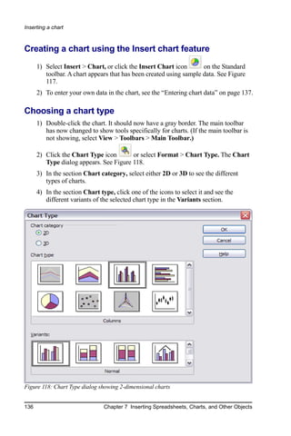 Inserting a chart



Creating a chart using the Insert chart feature
      1) Select Insert > Chart, or click the Insert Chart icon       on the Standard
         toolbar. A chart appears that has been created using sample data. See Figure
         117.
      2) To enter your own data in the chart, see the “Entering chart data” on page 137.

Choosing a chart type
      1) Double-click the chart. It should now have a gray border. The main toolbar
         has now changed to show tools specifically for charts. (If the main toolbar is
         not showing, select View > Toolbars > Main Toolbar.)

      2) Click the Chart Type icon       or select Format > Chart Type. The Chart
         Type dialog appears. See Figure 118.
      3) In the section Chart category, select either 2D or 3D to see the different
         types of charts.
      4) In the section Chart type, click one of the icons to select it and see the
         different variants of the selected chart type in the Variants section.




Figure 118: Chart Type dialog showing 2-dimensional charts


136                             Chapter 7 Inserting Spreadsheets, Charts, and Other Objects
 