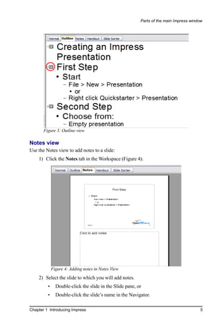 Parts of the main Impress window




       Figure 3: Outline view

Notes view
Use the Notes view to add notes to a slide:
    1) Click the Notes tab in the Workspace (Figure 4).




             Figure 4: Adding notes in Notes View
    2) Select the slide to which you will add notes.
         •     Double-click the slide in the Slide pane, or
         •     Double-click the slide’s name in the Navigator.

Chapter 1 Introducing Impress                                                            5
 