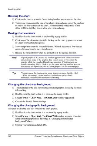 Inserting a chart


Resizing the chart
      1) Click on the chart to select it. Green sizing handles appear around the chart.
      2) To increase or decrease the size of the chart, click and drag one of the markers
         in one of the four corners of the chart. To maintain the correct ratio of the
         sides, hold the Shift key down while you click and drag.

Moving chart elements
      1) Double-click the chart so that is enclosed by a gray border.
      2) Click any of the elements—the title, the key, or the chart graphic—to select
         it. Green resizing handles appear.
      3) Move the pointer over the selected element. When it becomes a four-headed
         arrow, click and drag to move the element.
      4) Release the mouse button when the element is in the desired position.

      Note          If your graphic is 3D, round red handles appear which control the three-
                    dimensional angle of the graphic. You cannot resize or reposition the
                    graphic while the round red handles are showing. With the round red
                    handles showing, Shift + Click to get the green resizing handles. You can
                    now resize and reposition your 3D chart graphic. See the following tip.


      Tip           You can resize the chart graphic using its green resizing handles (Shift
                    + Click, then drag a corner handle to maintain the proportions).
                    However, you cannot resize the title or the key.


Changing the chart area background
      1) The chart area is the area surrounding the chart graphic, including the main
         title and key.
      2) Double-click the chart so that it is enclosed by a gray border.
      3) Select Format > Chart Area. The Chart Area window appears ().
      4) Choose the desired format settings.
Changing the chart graphic background
The chart wall is the area that contains the chart graphic.
      1) Double-click the chart so that it is enclosed by a gray border.
      2) Select Format > Chart Wall. The Chart Wall window appears. It has the
         same formatting options as described in “Changing the chart area
         background” above.
      3) Choose your settings and click OK.



140                                 Chapter 7 Inserting Spreadsheets, Charts, and Other Objects
 