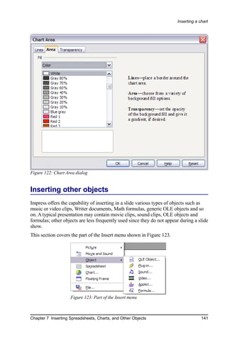 Inserting a chart




Figure 122: Chart Area dialog


Inserting other objects
Impress offers the capability of inserting in a slide various types of objects such as
music or video clips, Writer documents, Math formulas, generic OLE objects and so
on. A typical presentation may contain movie clips, sound clips, OLE objects and
formulas; other objects are less frequently used since they do not appear during a slide
show.
This section covers the part of the Insert menu shown in Figure 123.




                    Figure 123: Part of the Insert menu



Chapter 7 Inserting Spreadsheets, Charts, and Other Objects                          141
 