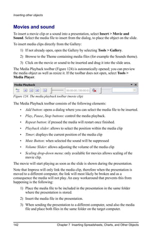 Inserting other objects



Movies and sound
To insert a movie clip or a sound into a presentation, select Insert > Movie and
Sound. Select the media file to insert from the dialog, to place the object on the slide.
To insert media clips directly from the Gallery:
      1) If not already open, open the Gallery by selecting Tools > Gallery.
      2) Browse to the Theme containing media files (for example the Sounds theme).
      3) Click on the movie or sound to be inserted and drag it into the slide area.
The Media Playback toolbar (Figure 124) is automatically opened; you can preview
the media object as well as resize it. If the toolbar does not open, select Tools >
Media Player.




Figure 124: The media playback toolbar (movie clip)

The Media Playback toolbar consists of the following elements:
      •   Add button: opens a dialog where you can select the media file to be inserted.
      •   Play, Pause, Stop buttons: control the media playback.
      •   Repeat button: if pressed the media will restart once finished.
      •   Playback slider: allows to select the position within the media clip
      •   Timer: displays the current position of the media clip
      •   Mute Button: when selected the sound will be suppressed
      •   Volume Slider: allows adjusting the volume of the media clip
      •   Scaling drop-down menu: only available for movies allows scaling of the
          movie clip.
The movie will start playing as soon as the slide is shown during the presentation.
Note that Impress will only link the media clip, therefore when the presentation is
moved to a different computer, the link will most likely be broken and as a
consequence the media will not play. An easy workaround that prevents this from
happening is the following:
      1) Place the media file to be included in the presentation in the same folder
         where the presentation is stored.
      2) Insert the media file in the presentation.
      3) When sending the presentation to a different computer, send also the media
         file and place both files in the same folder on the target computer.



142                             Chapter 7 Inserting Spreadsheets, Charts, and Other Objects
 