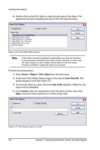 Inserting other objects


      4) Double-click on the OLE object to enter the edit mode of the object. The
         application devoted to handling that type of file will open the object.




Figure 126: Insert OLE Object dialog

      Note       If the object inserted is handled by OpenOffice.org, then the transition
                 to the program to manipulate the object will be seamless; in other cases
                 the object opens in a new window and an option in the File menu
                 becomes available to update the object you inserted.

To insert an existing object:
      1) Select Insert > Object > OLE object from the main menu.
      2) In the Insert OLE Object dialog (Figure 126), select Create from file. The
         dialog changes to look like Figure 127.
      3) To insert the object as a link, select the Link to file checkbox. Otherwise, the
         object will be embedded.
      4) Click Search, select the required file in the file picker window, then click
         Open. A section of the inserted file is shown on the slide.




Figure 127: Inserting an object as a link




144                              Chapter 7 Inserting Spreadsheets, Charts, and Other Objects
 