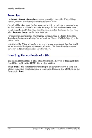 Inserting other objects



Formulas
Use Insert > Object > Formula to create a Math object in a slide. When editing a
formula, the main menu changes into the Math main menu.
Care should be taken about the font sizes used in order to make them comparable to
the font size used in the rest of the slide. To change the font attributes of the Math
object, select Format > Font Size from the main menu bar. To change the font type,
select Format > Fonts from the main menu bar.
For additional information on how to create formulas, refer to Chapter 11 (Getting
Started with Math) in the Getting Started guide, or Chapter 16 (Math Objects) in the
Writer Guide.
Note that unlike Writer, a formula in Impress is treated as an object, therefore it will
not be automatically aligned with the rest of the text. The formula can be however
moved around (but not resized) as any other object.


Inserting the contents of a file
You can insert the contents of a file into a presentation. The types of file accepted are
OpenOffice.org Draw file, HTML files or plain text files.
Select Insert > File from the main menu to open a file picker window. If there is an
internet connection, it is also possible to insert in the file name field a URL. Select the
file and click Insert.




146                            Chapter 7 Inserting Spreadsheets, Charts, and Other Objects
 