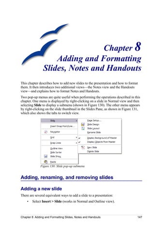 Chapter 8
                    Adding and Formatting
                Slides, Notes and Handouts
This chapter describes how to add new slides to the presentation and how to format
them. It then introduces two additional views—the Notes view and the Handouts
view—and explains how to format Notes and Handouts.
Two pop-up menus are quite useful when performing the operations described in this
chapter. One menu is displayed by right-clicking on a slide in Normal view and then
selecting Slide to display a submenu (shown in Figure 130). The other menu appears
by right-clicking on the slide thumbnail in the Slides Pane, as shown in Figure 131,
which also shows the tabs to switch view.




              Figure 130: Slide pop-up submenu


Adding, renaming, and removing slides

Adding a new slide
There are several equivalent ways to add a slide to a presentation:
    •   Select Insert > Slide (works in Normal and Outline view).



Chapter 8 Adding and Formatting Slides, Notes and Handouts                        147
 