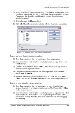 Adding, renaming, and removing slides


    3) In the Insert Slides/Objects dialog (Figure 132), click the plus sign next to the
       icon for the presentation file, and then select the slides that you want to insert.
       (You can see that the slides would be easier to select if they had more
       descriptive names.)
    4) Optionally select the Link checkbox.
    5) Click OK. The slides are inserted after the selected slide in the presentation.




          Figure 132: Inserting slides from another presentation

To copy and paste slides between presentations:
    1) Open the presentations that you want to copy from and paste into.
    2) In the presentation containing the slides that you want to copy, choose View
       > Slide Sorter.
    3) Select the slides, and then choose Edit > Copy, or click the Copy button on
       the main toolbar, or press Control+C.
    4) Change to the presentation where you want to paste the slides, and then
       choose View > Normal.
    5) Select the slide that you want the copied slides to follow, and then choose
       Edit > Paste, or click the Paste button on the main toolbar, or press Control
       +V.
To copy or move slides between presentations:
    1) Open the presentations that you want to copy or move slides between.
       Arrange the windows so both presentations are visible. Choose View > Slide
       Sorter in each window.
    2) In the presentation containing the slides that you want to copy or move, select
       the required slides. To move the slides, drag and drop them into the other
       presentation. To copy the slides, hold down the Control key while dragging
       and dropping.


Chapter 8 Adding and Formatting Slides, Notes and Handouts                             149
 