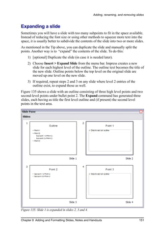Adding, renaming, and removing slides



Expanding a slide
Sometimes you will have a slide with too many subpoints to fit in the space available.
Instead of reducing the font size or using other methods to squeeze more text into the
space, it is usually better to subdivide the contents of the slide into two or more slides.
As mentioned in the Tip above, you can duplicate the slide and manually split the
points. Another way is to “expand” the contents of the slide. To do this:
     1) [optional] Duplicate the slide (in case it is needed later).
     2) Choose Insert > Expand Slide from the menu bar. Impress creates a new
        slide for each highest level of the outline. The outline text becomes the title of
        the new slide. Outline points below the top level on the original slide are
        moved up one level on the new slide.
     3) If required, repeat steps 2 and 3 on any slide where level 2 entries of the
        outline exist, to expand those as well.
Figure 135 shows a slide with an outline consisting of three high level points and two
second-level points under bullet point 2. The Expand command has generated three
slides, each having as title the first level outline and (if present) the second level
points in the text area.




Figure 135: Slide 1 is expanded in slides 2, 3 and 4.


Chapter 8 Adding and Formatting Slides, Notes and Handouts                               151
 