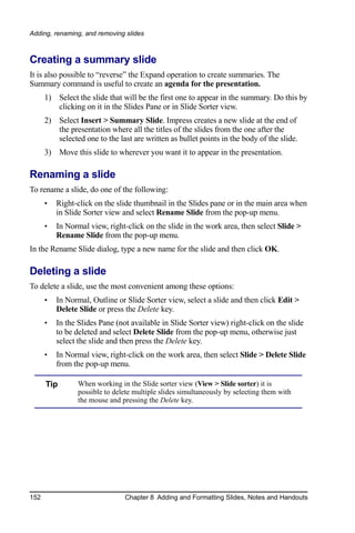 Adding, renaming, and removing slides



Creating a summary slide
It is also possible to “reverse” the Expand operation to create summaries. The
Summary command is useful to create an agenda for the presentation.
      1) Select the slide that will be the first one to appear in the summary. Do this by
         clicking on it in the Slides Pane or in Slide Sorter view.
      2) Select Insert > Summary Slide. Impress creates a new slide at the end of
         the presentation where all the titles of the slides from the one after the
         selected one to the last are written as bullet points in the body of the slide.
      3) Move this slide to wherever you want it to appear in the presentation.

Renaming a slide
To rename a slide, do one of the following:
      •   Right-click on the slide thumbnail in the Slides pane or in the main area when
          in Slide Sorter view and select Rename Slide from the pop-up menu.
      •   In Normal view, right-click on the slide in the work area, then select Slide >
          Rename Slide from the pop-up menu.
In the Rename Slide dialog, type a new name for the slide and then click OK.

Deleting a slide
To delete a slide, use the most convenient among these options:
      •   In Normal, Outline or Slide Sorter view, select a slide and then click Edit >
          Delete Slide or press the Delete key.
      •   In the Slides Pane (not available in Slide Sorter view) right-click on the slide
          to be deleted and select Delete Slide from the pop-up menu, otherwise just
          select the slide and then press the Delete key.
      •   In Normal view, right-click on the work area, then select Slide > Delete Slide
          from the pop-up menu.

      Tip        When working in the Slide sorter view (View > Slide sorter) it is
                 possible to delete multiple slides simultaneously by selecting them with
                 the mouse and pressing the Delete key.




152                             Chapter 8 Adding and Formatting Slides, Notes and Handouts
 