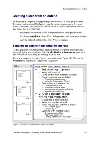 Creating slides from an outline



Creating slides from an outline
As discussed in Chapter 1, when planning a presentation it is often quite useful to
develop an outline using OOo Writer. Once the outline is ready, you will probably
want to create one or more separate slides for each of the top level outline elements.
You can do this in several ways:
    •   Sending the outline from Writer to Impress (creates a new presentation)
    •   Sending an autoabstract from Writer to Impress (creates a new presentation)
    •   Copying and pasting the outline from Writer to Impress

Sending an outline from Writer to Impress
If a text document in Writer contains headings formatted with the default Heading
paragraph styles, you can choose File > Send > Outline to Presentation to create a
new presentation containing the headings as an outline.
The new presentation opens in Outline view, as shown in Figure 136. Click on the
Normal tab to populate the slides in the Slides pane.




Figure 136: Outline created from a Writer document



Chapter 8 Adding and Formatting Slides, Notes and Handouts                              153
 