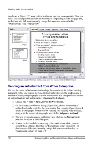 Creating slides from an outline


As shown in Figure 137, some outline levels may have too many points to fit on one
slide. You can expand those slides as described in “Expanding a slide” on page 151,
or duplicate the slides and manually change their contents, as described in
“Duplicating a slide” on page 150.




Figure 137: Slides created from an outline may have too many points to fit the space


Sending an autoabstract from Writer to Impress
If a text document in Writer contains headings formatted with the default Heading
paragraph styles, you can use the AutoAbstract feature to copy the headings and a
number of subsequent paragraphs to a new presentation. You can specify the number
of outline levels as well as the number of paragraphs displayed.
      1) Choose File > Send > AutoAbstract to Presentation.
      2) On the Create AutoAbstract dialog (Figure 138), choose the number of
         outline levels to be copied to the presentation. For example, if you choose 4
         levels, all paragraphs formatted with Heading 1 to Heading 4 are included,
         along with the number of paragraphs specified in Subpoints per level.
      3) The new presentation opens in Outline view. Click on the Normal tab to
         populate the slides in the Slides pane.
      4) If some outline levels have too many points to fit on one slide, you can
         expand those slides as described in “Expanding a slide” on page 151 or
         duplicate the slides and manually change their contents as described in
         “Duplicating a slide” on page 150.


154                               Chapter 8 Adding and Formatting Slides, Notes and Handouts
 