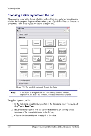 Modifying slides



Choosing a slide layout from the list
After creating a new slide, decide what this slide will contain and what layout is most
suitable for the purpose. Impress offers various types of predefined layouts that can be
applied to a slide; these layouts are shown in Figure 140.




             Figure 140: The available automatic layouts for slides


      Note         If the layout is changed when the slide already contains contents,
                   Impress will not delete the contents, so slide elements may overlap.


To apply a layout to a slide:
      1) In the Task pane, select the Layouts tab. If the Task pane is not visible, select
         first View > Task Pane.
      2) Hover the mouse cursor over the layout thumbnail to get a tooltip with a
         summary of the contents included in the layout.
      3) Click on the selected layout to apply it to the slide.




158                               Chapter 8 Adding and Formatting Slides, Notes and Handouts
 