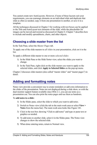 Modifying slides


You cannot create new AutoLayouts. However, if none of these layouts suit your
requirements, you can rearrange elements on an individual slide and duplicate that
slide as often as needed, copy it from one presentation to another, or save it in a
template.
All the techniques discussed in Chapter 3 for working with text boxes can be applied
to the Title and AutoLayout text elements of the slide, while the placeholder for
images can be moved and resized as discussed in Chapter 4. Chapter 7 describes how
to include and modify spreadsheets, charts, and other objects.


Choosing a slide master from the list
In the Task Pane, select the Master Pages tab.
To apply one of the slide masters to all slides in your presentation, click on it in the
list.
To apply a different slide master to one or more selected slides:
    1) In the Slide Pane or the Slide Sorter view, select the slides you want to
       change.
    2) In the Task Pane, right-click on the slide master you want to apply to the
       selected slides, and click Apply to Selected Slides on the pop-up menu.
Chapter 2 discusses slide masters (also called “master slides” and “master pages”) in
detail.


Adding and formatting notes
Notes view provide a convenient way to create reminders or add extra information to
the slides of the presentation. Notes are not displayed during a slide show, so with the
dual monitor support feature available since OOo 2.1, you can use notes as a
presentation cue. You can also print the notes pages and use them as handouts.
To add notes to a slide:
    1) In the Slides pane, select the slide to which you want to add notes.
    2) Switch to Notes view (click the tab in the main work area or select View >
       Notes from the menu bar). The main work area looks like Figure 141.
    3) Click in the text box showing “Click to add notes” and type or paste text or
       graphics as needed.
    4) To add notes to another slide, select it in the Slides pane. The Notes view
       changes to show the selected slide.
    5) When done entering notes, return to Normal view.



Chapter 8 Adding and Formatting Slides, Notes and Handouts                             159
 