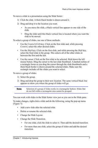 Parts of the main Impress window


To move a slide in a presentation using the Slide Sorter:
    1) Click the slide. A thick black border is drawn around it.
    2) Drag and drop it to the location you want.
         •   As you move the slide, a black vertical line appears to one side of the
             slide.
         •   Drag the slide until this black vertical line is located where you want the
             slide to be moved.
To select a group of slides, use one of these methods:
    •   Use the Control (Ctrl) key: Click on the first slide and, while pressing
        Control, select the other desired slides.
    •   Use the Shift key: Click on the first slide, and while pressing the Shift key,
        select the final slide in the group. This selects all of the other slides in
        between the first and the last.
    •   Use the cursor: Click on the first slide to be selected. Hold down the left
        mouse button. Drag the cursor to the last slide thumbnail. A dashed outline of
        a rectangle forms as you drag the cursor through the slide thumbnails and a
        thick black border is drawn around the selected slides. Make sure the
        rectangle includes all the slides you want to select.
To move a group of slides:
    1) Select the group.
    2) Drag and drop the group to their new location. The same vertical black line
       appears to show you where the group of slides will go.

    Note       Selection of a group of slides works in a rectangular fashion. Slides that
               do not fall within a rectangular area cannot be grouped.


You can work with slides in the Slide Sorter view just as you can in the Slide pane.
To make changes, right-click a slide and do the following, using the pop-up menu
(Figure 7):
    •   Add a new slide after the selected slide.
    •   Delete or rename the selected slide.
    •   Change the Slide Layout.
    •   Change the Slide Transition.
         •   For one slide, click the slide to select it. Then add the desired transition.
         •   For more than one slide, select the group of slides and add the desired
             transition.


Chapter 1 Introducing Impress                                                                7
 
