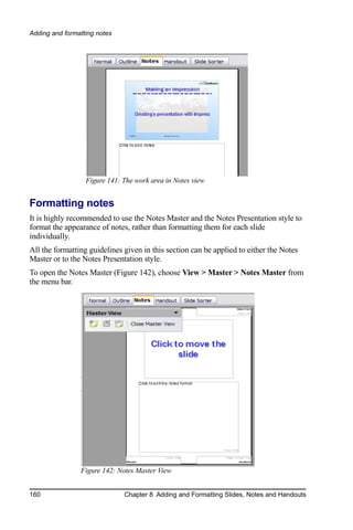 Adding and formatting notes




                  Figure 141: The work area in Notes view


Formatting notes
It is highly recommended to use the Notes Master and the Notes Presentation style to
format the appearance of notes, rather than formatting them for each slide
individually.
All the formatting guidelines given in this section can be applied to either the Notes
Master or to the Notes Presentation style.
To open the Notes Master (Figure 142), choose View > Master > Notes Master from
the menu bar.




                Figure 142: Notes Master View


160                           Chapter 8 Adding and Formatting Slides, Notes and Handouts
 