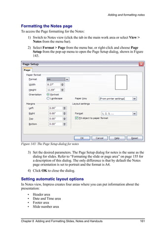 Adding and formatting notes


Formatting the Notes page
To access the Page formatting for the Notes:
    1) Switch to Notes view (click the tab in the main work area or select View >
       Notes from the menu bar).
    2) Select Format > Page from the menu bar, or right-click and choose Page
       Setup from the pop-up menu to open the Page Setup dialog, shown in Figure
       143.




Figure 143: The Page Setup dialog for notes

    3) Set the desired parameters. The Page Setup dialog for notes is the same as the
       dialog for slides. Refer to “Formating the slide or page area” on page 155 for
       a description of this dialog. The only difference is that by default the Notes
       page orientation is set to portrait and the format is A4.
    4) Click OK to close the dialog.

Setting automatic layout options
In Notes view, Impress creates four areas where you can put information about the
presentation:
    •   Header area
    •   Date and Time area
    •   Footer area
    •   Slide number area


Chapter 8 Adding and Formatting Slides, Notes and Handouts                          161
 