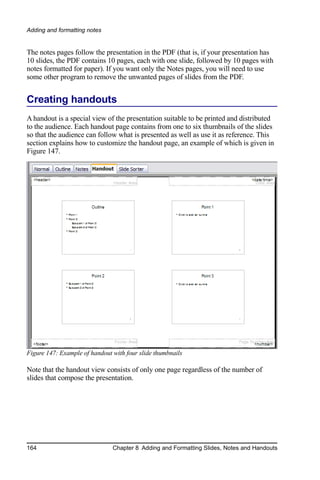 Adding and formatting notes


The notes pages follow the presentation in the PDF (that is, if your presentation has
10 slides, the PDF contains 10 pages, each with one slide, followed by 10 pages with
notes formatted for paper). If you want only the Notes pages, you will need to use
some other program to remove the unwanted pages of slides from the PDF.


Creating handouts
A handout is a special view of the presentation suitable to be printed and distributed
to the audience. Each handout page contains from one to six thumbnails of the slides
so that the audience can follow what is presented as well as use it as reference. This
section explains how to customize the handout page, an example of which is given in
Figure 147.




Figure 147: Example of handout with four slide thumbnails

Note that the handout view consists of only one page regardless of the number of
slides that compose the presentation.




164                            Chapter 8 Adding and Formatting Slides, Notes and Handouts
 