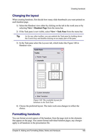 Creating handouts



Changing the layout
When creating handouts, first decide how many slide thumbnails you want printed on
each handout page.
    1) Select the Handout view either by clicking on the tab in the work area or by
       selecting View > Handout Page from the menu bar.
    2) If the Task pane is not visible, select View > Task Pane from the menu bar.

     Tip       As for any other toolbar, you can undock the Task pane by holding down
               the Control key and double-clicking on an empty part of the pane.

    3) In the Task pane select the Layouts tab, which looks like Figure 148 in
       Handout view.




                         Figure 148: The available layouts for
                         handouts in the Task Pane
    4) Choose the preferred layout. The main work area changes to reflect the
       choice.

Formatting handouts
You can format several aspects of the handout, from the page style to the elements
that appear on the page. You cannot format individual handout pages; any changes
apply to all handouts in the presentation file.


Chapter 8 Adding and Formatting Slides, Notes and Handouts                              165
 