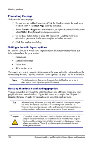 Creating handouts


Formatting the page
To format the handout pages:
      1) Be sure you are in Handouts view. (Click the Handouts tab in the work area
         or select View > Handout Page from the menu bar.)
      2) Select Format > Page from the main menu, or right-click on the handout and
         select Slide > Page Setup from the pop-up menu.
      3) On the Page Setup dialog (Figure 143 on page 161), set the paper size,
         orientation (portrait or landscape), margins, and other parameters.
      4) Click OK to close the dialog.

Setting automatic layout options
In Handout view, as in Notes view, Impress creates four areas where you can put
information about the presentation:
      •   Header area
      •   Date and Time area
      •   Footer area
      •   Slide number area
The way to access and customize these areas is the same as for the Notes and uses the
same dialog. Refer to “Setting automatic layout options” on page 161 for information.

      Note      The information in these areas does not show in Handout view, but it
                does appear correctly on the printed handouts.


Resizing thumbnails and adding graphics
You can move (but not resize) the slide thumbnails and add lines, boxes, and other
graphic elements to the handouts. Figure 149 shows an example. See Chapter 5
(Creating Graphic Objects) for instructions on using the graphics tools.

      Tip       After designing a handout, you may wish to save it in a template so you
                can reuse it whenever you want. See “Working with templates” in
                Chapter 2 (Using slide masters, styles and templates) for instructions on
                saving templates and starting a new presentation from a template.


  Caution         If you click on one of the other handout layouts and then return to the
                  one you have reformatted, the slide thumbnails return to their original
                  positions, although any lines or other graphics you have added remain
                  where you put them. You will need to move the thumbnails back to
                  where you want them.




166                             Chapter 8 Adding and Formatting Slides, Notes and Handouts
 