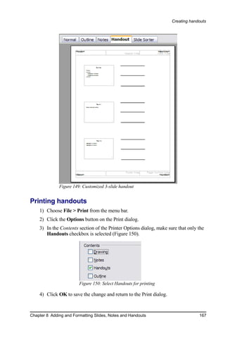 Creating handouts




              Figure 149: Customized 3-slide handout


Printing handouts
    1) Choose File > Print from the menu bar.
    2) Click the Options button on the Print dialog.
    3) In the Contents section of the Printer Options dialog, make sure that only the
       Handouts checkbox is selected (Figure 150).




                        Figure 150: Select Handouts for printing

    4) Click OK to save the change and return to the Print dialog.


Chapter 8 Adding and Formatting Slides, Notes and Handouts                        167
 