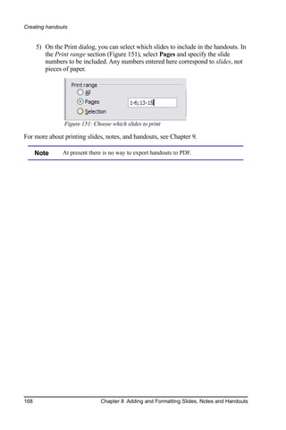 Creating handouts


      5) On the Print dialog, you can select which slides to include in the handouts. In
         the Print range section (Figure 151), select Pages and specify the slide
         numbers to be included. Any numbers entered here correspond to slides, not
         pieces of paper.




                 Figure 151: Choose which slides to print

For more about printing slides, notes, and handouts, see Chapter 9.

      Note      At present there is no way to export handouts to PDF.




168                             Chapter 8 Adding and Formatting Slides, Notes and Handouts
 