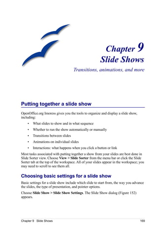 Chapter 9
                                                        Slide Shows
                                     Transitions, animations, and more




Putting together a slide show
OpenOffice.org Imoress gives you the tools to organize and display a slide show,
including:
    •   What slides to show and in what sequence
    •   Whether to run the show automatically or manually
    •   Transitions between slides
    •   Animations on individual slides
    •   Interactions: what happens when you click a button or link
Most tasks associated with putting together a show from your slides are best done in
Slide Sorter view. Choose View > Slide Sorter from the menu bar or click the Slide
Sorter tab at the top of the workspace. All of your slides appear in the workspace; you
may need to scroll to see them all.

Choosing basic settings for a slide show
Basic settings for a slide show include which slide to start from, the way you advance
the slides, the type of presentation, and pointer options.
Choose Slide Show > Slide Show Settings. The Slide Show dialog (Figure 152)
appears.




Chapter 9 Slide Shows                                                               169
 
