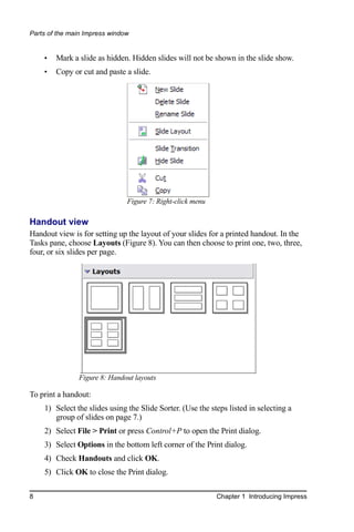 Parts of the main Impress window


    •   Mark a slide as hidden. Hidden slides will not be shown in the slide show.
    •   Copy or cut and paste a slide.




                               Figure 7: Right-click menu

Handout view
Handout view is for setting up the layout of your slides for a printed handout. In the
Tasks pane, choose Layouts (Figure 8). You can then choose to print one, two, three,
four, or six slides per page.




               Figure 8: Handout layouts

To print a handout:
    1) Select the slides using the Slide Sorter. (Use the steps listed in selecting a
       group of slides on page 7.)
    2) Select File > Print or press Control+P to open the Print dialog.
    3) Select Options in the bottom left corner of the Print dialog.
    4) Check Handouts and click OK.
    5) Click OK to close the Print dialog.

8                                                           Chapter 1 Introducing Impress
 