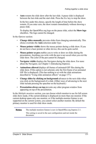 Putting together a slide show


    •   Auto restarts the slide show after the last slide. A pause slide is displayed
        between the last slide and the start slide. Press the Esc key to stop the show.
        In the box under this choice, specify the length of time before the show
        restarts. If you enter zero, the show restarts immediately without showing a
        pause slide.
        To display the OpenOffice.org logo on the pause slide, select the Show logo
        checkbox. The logo cannot be changed.
In the Options section:
    •   Change slides manually prevents slides from changing automatically. This
        choice overrides the Auto selection under Type.
    •   Mouse pointer visible shows the mouse pointer during a slide show. If you
        do not have a laser pointer or other device, this can be quite useful.
    •   Mouse pointer as pen enables you to write or draw on slides during the
        presentation. Anything you write with the pen is not saved when you exit the
        slide show. The color of the pen cannot be changed.
    •   Navigator visible displays the Navigator during the slide show. For more
        about the Navigator, see Chapter 1 (Introducing Impress).
    •   Animations allowed displays all frames of animated GIF files during the
        slide show. If this option is not selected, only the first frame of an animated
        GIF file is displayed. (This has nothing to so with the slide animations
        described in “Using slide animation effects” on page 177.)
    •   Change slides by clicking on background advances to the next slide when
        you click on the background of a slide. (Other ways of advancing to the next
        slide include pressing the spacebar on the keyboard.)
    •   Presentation always on top prevents any other program window from
        appearing on top of the presentation.
In the Multiple monitors section, you can choose which monitor to use for full screen
slide show mode, if the current desktop is displayed on more than one monitor. If the
current desktop spans only one monitor, or if the multiple-monitor feature is not
supported on the current system, you cannot select another monitor. By default the
primary monitor is used for slide show mode.


   Notes       The multiple monitors feature is new in OpenOffice.org Impress 2.1.
               This setting is saved in the user configuration and not inside the
               document.




Chapter 9 Slide Shows                                                                     171
 