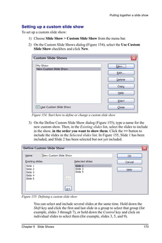 Putting together a slide show


Setting up a custom slide show
To set up a custom slide show:
    1) Choose Slide Show > Custom Slide Show from the menu bar.
    2) On the Custom Slide Shows dialog (Figure 154), select the Use Custom
       Slide Show checkbox and click New.




       Figure 154: Start here to define or change a custom slide show

    3) On the Define Custom Slide Show dialog (Figure 155), type a name for the
       new custom show. Then, in the Existing slides list, select the slides to include
       in the show, in the order you want to show them. Click the >> button to
       include the slides in the Selected slides list. In Figure 155, Slide 1 has been
       included, and Slide 2 has been selected but not yet included.




Figure 155: Defining a custom slide show

        You can select and include several slides at the same time. Hold down the
        Shift key and click the first and last slide in a group to select that group (for
        example, slides 3 through 7), or hold down the Control key and click on
        individual slides to select them (for example, slides 3, 5, and 9).

Chapter 9 Slide Shows                                                                    173
 