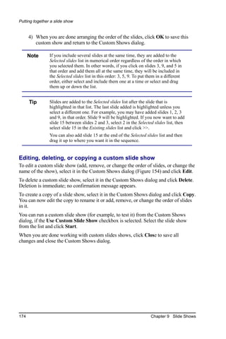 Putting together a slide show


      4) When you are done arranging the order of the slides, click OK to save this
         custom show and return to the Custom Shows dialog.

      Note      If you include several slides at the same time, they are added to the
                Selected slides list in numerical order regardless of the order in which
                you selected them. In other words, if you click on slides 3, 9, and 5 in
                that order and add them all at the same time, they will be included in
                the Selected slides list in this order: 3, 5, 9. To put them in a different
                order, either select and include them one at a time or select and drag
                them up or down the list.


      Tip       Slides are added to the Selected slides list after the slide that is
                highlighted in that list. The last slide added is highlighted unless you
                select a different one. For example, you may have added slides 1, 2, 3
                and 9, in that order. Slide 9 will be highlighted. If you now want to add
                slide 15 between slides 2 and 3, select 2 in the Selected slides list, then
                select slide 15 in the Existing slides list and click >>.
                You can also add slide 15 at the end of the Selected slides list and then
                drag it up to where you want it in the sequence.


Editing, deleting, or copying a custom slide show
To edit a custom slide show (add, remove, or change the order of slides, or change the
name of the show), select it in the Custom Shows dialog (Figure 154) and click Edit.
To delete a custom slide show, select it in the Custom Shows dialog and click Delete.
Deletion is immediate; no confirmation message appears.
To create a copy of a slide show, select it in the Custom Shows dialog and click Copy.
You can now edit the copy to rename it or add, remove, or change the order of slides
in it.
You can run a custom slide show (for example, to test it) from the Custom Shows
dialog, if the Use Custom Slide Show checkbox is selected. Select the slide show
from the list and click Start.
When you are done working with custom slides shows, click Close to save all
changes and close the Custom Shows dialog.




174                                                                      Chapter 9 Slide Shows
 