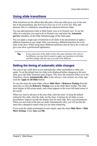 Using slide transitions



Using slide transitions
Slide transitions are the effects that take place when one slide gives way to the next
one in the presentation, like Roll down from top or Fly in from left. They add
dynamic flair to a slideshow, smoothing the transition between slides.
You can add transitions while in Slide Sorter view or in Normal view. To see the
effect of a selection, you need to be in Normal view and select the Automatic
preview checkbox on the Slide Transition page of the Tasks pane.
You can apply a single type of transition to all slides in the presentation or apply a
different transition to any single slide, even having a different transition for every
slide in the show. While using many different transitions may be fun to do, it may not
give your show a professional appearance.


     Tip       If you want most of the slides to have the same transition, but a few to
               be different, you may find it easiest to apply one transition to all slides
               and then change only the ones you want to be different.


Setting the timing of automatic slide changes
You can set up a slide show to run automatically, either unattended or while you
speak. To set the default time for slides to be displayed before changing to the next
slide, go to the Slide Transition pane (Figure 156), leave the transition effect set to No
Transition, choose Automatically after in the Advance slide section, set a time, and
click the Apply to All Slides button.
To vary the times for some slides, choose Slide Show > Rehearse Timings from the
menu bar, or click the Rehearse Timings icon on the Slide Show toolbar. The slide
show begins in full-screen mode, and a timer appears in the lower left-hand corner of
the screen.
When you want to advance to the next slide, click the timer. To keep the default
setting for this slide, click the slide, not the timer. Continue for all slides in your
presentation. Impress records the display time for each slide. Save your presentation.
When you next look at the time set under Automatically after, you will see that the
times have changed to match what you set when rehearsing.
If you want the whole presentation to auto-repeat, open the menu Slide Show > Slide
Show Settings. Click Auto and OK.




Chapter 9 Slide Shows                                                                        175
 