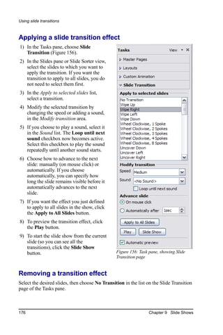 Using slide transitions



Applying a slide transition effect
1) In the Tasks pane, choose Slide
   Transition (Figure 156).
2) In the Slides pane or Slide Sorter view,
   select the slides to which you want to
   apply the transition. If you want the
   transition to apply to all slides, you do
   not need to select them first.
3) In the Apply to selected slides list,
   select a transition.
4) Modify the selected transition by
   changing the speed or adding a sound,
   in the Modify transition area.
5) If you choose to play a sound, select it
   in the Sound list. The Loop until next
   sound checkbox now becomes active.
   Select this checkbox to play the sound
   repeatedly until another sound starts.
6) Choose how to advance to the next
   slide: manually (on mouse click) or
   automatically. If you choose
   automatically, you can specify how
   long the slide remains visible before it
   automatically advances to the next
   slide.
7) If you want the effect you just defined
   to apply to all slides in the show, click
   the Apply to All Slides button.
8) To preview the transition effect, click
   the Play button.
9) To start the slide show from the current
   slide (so you can see all the
   transitions), click the Slide Show
   button.                                       Figure 156: Task pane, showing Slide
                                                 Transition page


Removing a transition effect
Select the desired slides, then choose No Transition in the list on the Slide Transition
page of the Tasks pane.



176                                                               Chapter 9 Slide Shows
 