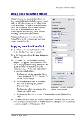 Using slide animation effects



Using slide animation effects
Slide animations are similar to transitions, but
they are applied to individual elements on a single
slide—a title, chart, image, or individual bullet
point. Animations can make a presentation more
lively and memorable. Just as with transitions,
heavy use of animations can be fun, but
distracting and even annoying for an audience
expecting a professional presentation.
Animation effects need to be applied from
Normal View so that you can select individual
objects on a single slide.

Applying an animation effect
1) In Normal View, display the desired slide.
   Select the object you want to animate.
2) In the Tasks pane, choose Custom Animation
   (Figure 157).
3) Click Add. The Custom Animation dialog
   (Figure 158) appears. Choose an effect from
   one of the pages of this dialog, and choose the
   speed or duration of that effect. See the
   example on page 179 for some hints on how
   to combine multiple effects.
    •   To choose the starting animation for the
        object, for example Fly In or Dissolve In,
        use the Entrance page.
    •   To choose an effect such as a different
        font color or blinking text, use the
        Emphasis page.
                                                      Figure 157: Task pane, showing
    •   To choose the effect when leaving this        Custom Animation page
        object, use the Exit page.
    •   To choose the direct of movement of an animation, use the Motion Paths
        page.
4) Click OK to save the effect and return to the Custom Animation page on the Task
   pane. Here you can choose how to start the animation, change the speed, and some
   additional properties of the selected effect.




Chapter 9 Slide Shows                                                                177
 