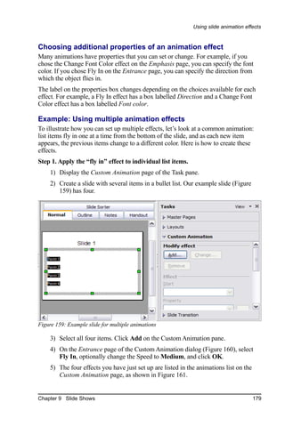Using slide animation effects


Choosing additional properties of an animation effect
Many animations have properties that you can set or change. For example, if you
chose the Change Font Color effect on the Emphasis page, you can specify the font
color. If you chose Fly In on the Entrance page, you can specify the direction from
which the object flies in.
The label on the properties box changes depending on the choices available for each
effect. For example, a Fly In effect has a box labelled Direction and a Change Font
Color effect has a box labelled Font color.

Example: Using multiple animation effects
To illustrate how you can set up multiple effects, let’s look at a common animation:
list items fly in one at a time from the bottom of the slide, and as each new item
appears, the previous items change to a different color. Here is how to create these
effects.
Step 1. Apply the “fly in” effect to individual list items.
    1) Display the Custom Animation page of the Task pane.
    2) Create a slide with several items in a bullet list. Our example slide (Figure
       159) has four.




Figure 159: Example slide for multiple animations

    3) Select all four items. Click Add on the Custom Animation pane.
    4) On the Entrance page of the Custom Animation dialog (Figure 160), select
       Fly In, optionally change the Speed to Medium, and click OK.
    5) The four effects you have just set up are listed in the animations list on the
       Custom Animation page, as shown in Figure 161.


Chapter 9 Slide Shows                                                                   179
 