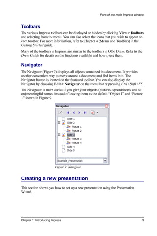 Parts of the main Impress window



Toolbars
The various Impress toolbars can be displayed or hidden by clicking View > Toolbars
and selecting from the menu. You can also select the icons that you wish to appear on
each toolbar. For more information, refer to Chapter 4 (Menus and Toolbars) in the
Getting Started guide.
Many of the toolbars in Impress are similar to the toolbars in OOo Draw. Refer to the
Draw Guide for details on the functions available and how to use them.

Navigator
The Navigator (Figure 9) displays all objects contained in a document. It provides
another convenient way to move around a document and find items in it. The
Navigator button is located on the Standard toolbar. You can also display the
Navigator by choosing Edit > Navigator on the menu bar or pressing Ctrl+Shift+F5.
The Navigator is more useful if you give your objects (pictures, spreadsheets, and so
on) meaningful names, instead of leaving them as the default “Object 1” and “Picture
1” shown in Figure 9.




                        Figure 9: Navigator


Creating a new presentation
This section shows you how to set up a new presentation using the Presentation
Wizard.




Chapter 1 Introducing Impress                                                           9
 