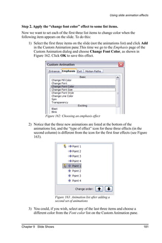 Using slide animation effects


Step 2. Apply the “change font color” effect to some list items.
Now we want to set each of the first three list items to change color when the
following item appears on the slide. To do this:
    1) Select the first three items on the slide (not the animations list) and click Add
       in the Custom Animation pane.This time we go to the Emphasis page of the
       Custom Animation dialog and choose Change Font Color, as shown in
       Figure 162. Click OK to save this effect.




                Figure 162: Choosing an emphasis effect

    2) Notice that the three new animations are listed at the bottom of the
       animations list, and the “type of effect” icon for these three effects (in the
       second column) is different from the icon for the first four effects (see Figure
       163).




                        Figure 163: Animation list after adding a
                        second set of animations

    3) You could, if you wish, select any of the last three items and choose a
       different color from the Font color list on the Custom Animation pane.


Chapter 9 Slide Shows                                                                    181
 