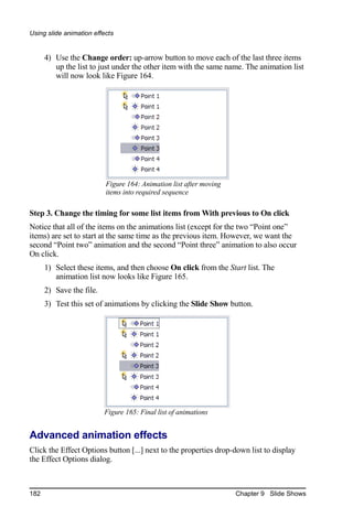 Using slide animation effects


      4) Use the Change order: up-arrow button to move each of the last three items
         up the list to just under the other item with the same name. The animation list
         will now look like Figure 164.




                          Figure 164: Animation list after moving
                          items into required sequence

Step 3. Change the timing for some list items from With previous to On click
Notice that all of the items on the animations list (except for the two “Point one”
items) are set to start at the same time as the previous item. However, we want the
second “Point two” animation and the second “Point three” animation to also occur
On click.
      1) Select these items, and then choose On click from the Start list. The
         animation list now looks like Figure 165.
      2) Save the file.
      3) Test this set of animations by clicking the Slide Show button.




                          Figure 165: Final list of animations


Advanced animation effects
Click the Effect Options button [...] next to the properties drop-down list to display
the Effect Options dialog.



182                                                                 Chapter 9 Slide Shows
 