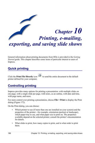Chapter 10
              Printing, e-mailing,
 exporting, and saving slide shows

General information about printing documents from OOo is provided in the Getting
Started guide. This chapter describes some items of particular interest to users of
Impress.


Quick printing

Click the Print File Directly icon        to send the entire document to the default
printer defined for your computer.


Controlling printing
Impress provides many options for printing a presentation: with multiple slides on
one page, with a single slide per page, with notes, as an outline, with date and time,
with page name, and more.
For more control over printing a presentation, choose File > Print to display the Print
dialog (Figure 172).
On the Print dialog, you can choose:
      •   Which printer to use (if more than one are installed on your system) and the
          properties of the printer—for example, orientation (portrait or landscape),
          which paper tray to use, and what paper size to print on. The properties
          available depend on the selected printer; consult the printer’s documentation
          for details.
      •   What slides to print, how many copies to print, and in what order to print
          them.


186                         Chapter 10 Printing, e-mailing, exporting, and saving slide shows
 