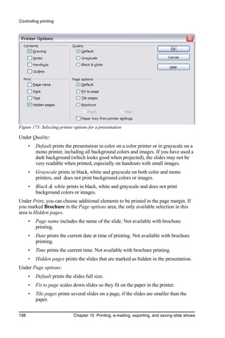 Controlling printing




Figure 173: Selecting printer options for a presentation

Under Quality:
      •   Default prints the presentation in color on a color printer or in grayscale on a
          mono printer, including all background colors and images. If you have used a
          dark background (which looks good when projected), the slides may not be
          very readable when printed, especially on handouts with small images.
      •   Grayscale prints in black, white and grayscale on both color and mono
          printers, and does not print background colors or images.
      •   Black & white prints in black, white and grayscale and does not print
          background colors or images.
Under Print, you can choose additional elements to be printed in the page margin. If
you marked Brochure in the Page options area, the only available selection in this
area is Hidden pages.
      •   Page name includes the name of the slide. Not available with brochure
          printing.
      •   Date prints the current date at time of printing. Not available with brochure
          printing.
      •   Time prints the current time. Not available with brochure printing.
      •   Hidden pages prints the slides that are marked as hidden in the presentation.
Under Page options:
      •   Default prints the slides full size.
      •   Fit to page scales down slides so they fit on the paper in the printer.
      •   Tile pages prints several slides on a page, if the slides are smaller than the
          paper.


188                           Chapter 10 Printing, e-mailing, exporting, and saving slide shows
 