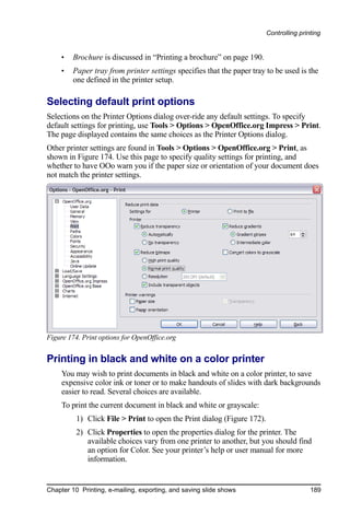 Controlling printing


     •   Brochure is discussed in “Printing a brochure” on page 190.
     •   Paper tray from printer settings specifies that the paper tray to be used is the
         one defined in the printer setup.

Selecting default print options
Selections on the Printer Options dialog over-ride any default settings. To specify
default settings for printing, use Tools > Options > OpenOffice.org Impress > Print.
The page displayed contains the same choices as the Printer Options dialog.
Other printer settings are found in Tools > Options > OpenOffice.org > Print, as
shown in Figure 174. Use this page to specify quality settings for printing, and
whether to have OOo warn you if the paper size or orientation of your document does
not match the printer settings.




Figure 174. Print options for OpenOffice.org


Printing in black and white on a color printer
     You may wish to print documents in black and white on a color printer, to save
     expensive color ink or toner or to make handouts of slides with dark backgrounds
     easier to read. Several choices are available.
     To print the current document in black and white or grayscale:
          1) Click File > Print to open the Print dialog (Figure 172).
          2) Click Properties to open the properties dialog for the printer. The
             available choices vary from one printer to another, but you should find
             an option for Color. See your printer’s help or user manual for more
             information.


Chapter 10 Printing, e-mailing, exporting, and saving slide shows                        189
 