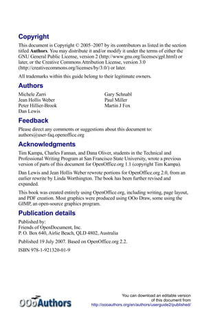 Copyright
This document is Copyright © 2005–2007 by its contributors as listed in the section
titled Authors. You may distribute it and/or modify it under the terms of either the
GNU General Public License, version 2 (http://www.gnu.org/licenses/gpl.html) or
later, or the Creative Commons Attribution License, version 3.0
(http://creativecommons.org/licenses/by/3.0/) or later.
All trademarks within this guide belong to their legitimate owners.
Authors
Michele Zarri                              Gary Schnabl
Jean Hollis Weber                          Paul Miller
Peter Hillier-Brook                        Martin J Fox
Dan Lewis
Feedback
Please direct any comments or suggestions about this document to:
authors@user-faq.openoffice.org
Acknowledgments
Tim Kampa, Charles Fannan, and Dana Oliver, students in the Technical and
Professional Writing Program at San Francisco State University, wrote a previous
version of parts of this document for OpenOffice.org 1.1 (copyright Tim Kampa).
Dan Lewis and Jean Hollis Weber rewrote portions for OpenOffice.org 2.0, from an
earlier rewrite by Linda Worthington. The book has been further revised and
expanded.
This book was created entirely using OpenOffice.org, including writing, page layout,
and PDF creation. Most graphics were produced using OOo Draw, some using the
GIMP, an open-source graphics program.
Publication details
Published by:
Friends of OpenDocument, Inc.
P. O. Box 640, Airlie Beach, QLD 4802, Australia
Published 19 July 2007. Based on OpenOffice.org 2.2.
ISBN 978-1-921320-01-9




                                                     You can download an editable version
                                                                     of this document from
                                    http://oooauthors.org/en/authors/userguide2/published/
 