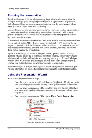 Creating a new presentation



Planning the presentation
The first thing to do is decide what you are going to do with the presentation. For
example, putting a group of digital photos together in a presentation requires very
little planning. However, using a presentation to increase the knowledge of others
about your topic requires much more planning.
You need to ask and answer many questions before you begin creating a presentation.
If you are not acquainted with creating presentations, the answers will be more
general. Those who have created a variety of presentations in the past will want to
have more specific answers.
Who is to see the presentation? How will it be used? What is the subject matter? What
should be in its outline? How detailed should the outline be? Will an audio file be
played? Is animation desirable? How should the transition between slides be handled?
These are some of the many questions that should be asked, answered, and written
down before creating the presentation.
Again, it is not always necessary at this point to have specific answers to every
question. Making an outline is extremely important. You may already know exactly
what some of the slides will contain. You may only have a general idea of what you
want on some of the slides. That is alright. You can make some changes as you go.
Change your outline to match the changes you make in your slides.
The important part is that you have a general idea of what you want and how to get it.
Put that information on paper. That makes it much easier to create the presentation.

Using the Presentation Wizard
You can start Impress in several ways:
     •   From the system menu or the OpenOffice.org Quickstarter. Details vary with
         your operating system; see the Getting Started guide for more information.
     •   From any open component of OOo, click the triangle to the right of the New
         icon on the main toolbar and select Presentation from the drop-down menu
         (Figure 10).
     •   From any open component of OOo, choose File > New > Presentation.




                       Figure 10: Opening the presentation wizard


10                                                          Chapter 1 Introducing Impress
 
