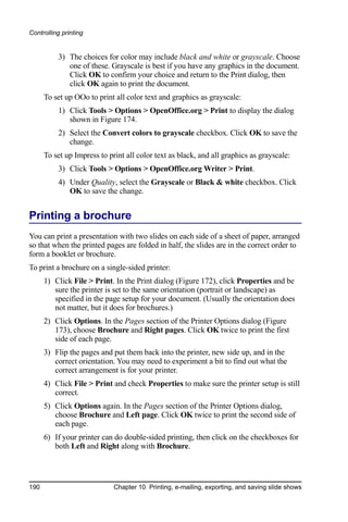 Controlling printing


          3) The choices for color may include black and white or grayscale. Choose
             one of these. Grayscale is best if you have any graphics in the document.
             Click OK to confirm your choice and return to the Print dialog, then
             click OK again to print the document.
      To set up OOo to print all color text and graphics as grayscale:
          1) Click Tools > Options > OpenOffice.org > Print to display the dialog
             shown in Figure 174.
          2) Select the Convert colors to grayscale checkbox. Click OK to save the
             change.
      To set up Impress to print all color text as black, and all graphics as grayscale:
          3) Click Tools > Options > OpenOffice.org Writer > Print.
          4) Under Quality, select the Grayscale or Black & white checkbox. Click
             OK to save the change.


Printing a brochure
You can print a presentation with two slides on each side of a sheet of paper, arranged
so that when the printed pages are folded in half, the slides are in the correct order to
form a booklet or brochure.
To print a brochure on a single-sided printer:
      1) Click File > Print. In the Print dialog (Figure 172), click Properties and be
         sure the printer is set to the same orientation (portrait or landscape) as
         specified in the page setup for your document. (Usually the orientation does
         not matter, but it does for brochures.)
      2) Click Options. In the Pages section of the Printer Options dialog (Figure
         173), choose Brochure and Right pages. Click OK twice to print the first
         side of each page.
      3) Flip the pages and put them back into the printer, new side up, and in the
         correct orientation. You may need to experiment a bit to find out what the
         correct arrangement is for your printer.
      4) Click File > Print and check Properties to make sure the printer setup is still
         correct.
      5) Click Options again. In the Pages section of the Printer Options dialog,
         choose Brochure and Left page. Click OK twice to print the second side of
         each page.
      6) If your printer can do double-sided printing, then click on the checkboxes for
         both Left and Right along with Brochure.




190                          Chapter 10 Printing, e-mailing, exporting, and saving slide shows
 