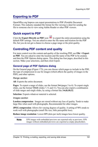 Exporting to PDF



Exporting to PDF
OpenOffice.org Impress can export presentations to PDF (Portable Document
Format). This industry-standard file format for file viewing is ideal for sending the
file to someone else to view using Adobe Reader or other PDF viewers.

Quick export to PDF
Click the Export Directly as PDF icon         to export the entire presentation using the
default PDF settings. You are asked to enter the file name and location for the PDF
file, but you do not get a chance to choose a page range or the print quality.

Controlling PDF content and quality
For more control over the content and quality of the resulting PDF, use File > Export
as PDF. You are asked to enter the location and file name of the PDF to be created,
and then the PDF Options dialog opens. This dialog has four pages, described in this
section. Make your selections, and then click Export.

General page of PDF Options dialog
On the General page (Figure 175), you can choose which pages to include in the PDF,
the type of compression to use for images (which affects the quality of images in the
PDF), and other options.
Range section
All: Exports the entire document.
Pages: To export a range of slides, use the format 3-6 (pages 3 to 6). To export single
slides, use the format 7;9;11 (slides 7, 9, and 11). You can also export a combination
of slide ranges and single slides, by using a format like 3-6;8;10;12.
Selection: Exports whatever material is selected.
Images section
Lossless compression: Images are stored without any loss of quality. Tends to make
large files when used with photographs. Recommended for other images.
JPEG compression: Allows for varying degrees of quality. A setting of 90% tends to
work well with photographs (small file size, little perceptible loss).
Reduce image resolution: Lower-DPI (dots per inch) images have lower quality.

    Note        EPS images with embedded previews are exported only as previews. EPS
                images without embedded previews are exported as empty placeholders.




Chapter 10 Printing, e-mailing, exporting, and saving slide shows                       191
 